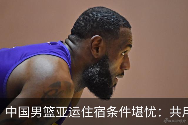 中国男篮亚运住宿条件堪忧：共用集装箱房，暴雨致训练受阻